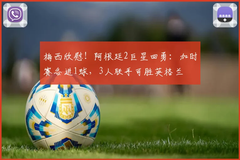 梅西欣慰！阿根廷2巨星回勇：加时赛各进1球，3人联手可胜英格兰