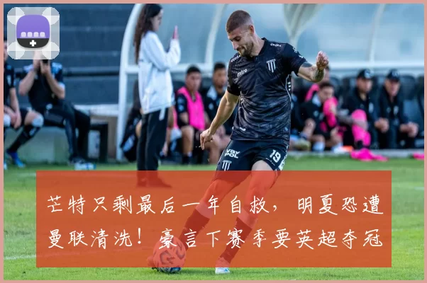 芒特只剩最后一年自救，明夏恐遭曼联清洗！豪言下赛季要英超夺冠