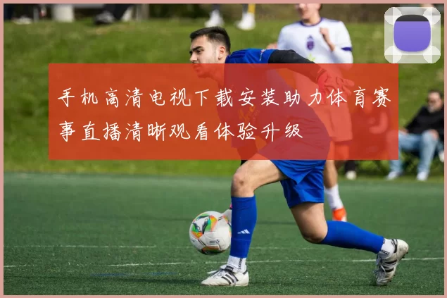 手机高清电视下载安装助力体育赛事直播清晰观看体验升级