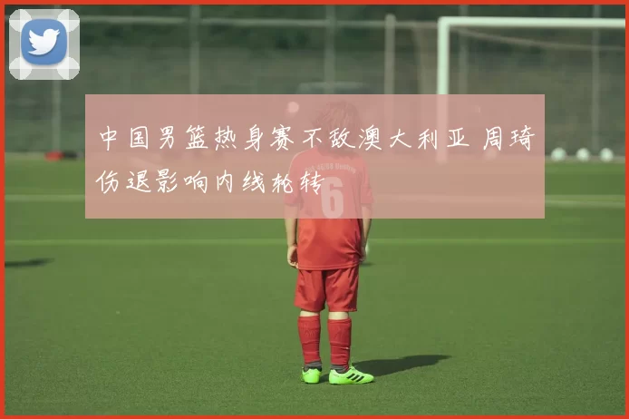 中国男篮热身赛不敌澳大利亚 周琦伤退影响内线轮转