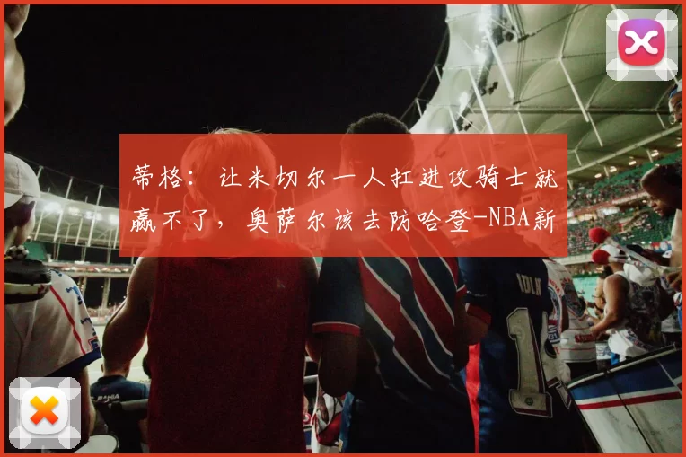 蒂格：让米切尔一人扛进攻骑士就赢不了，奥萨尔该去防哈登-NBA新闻