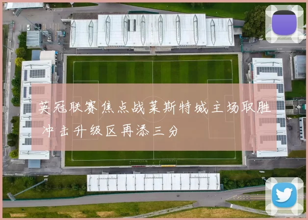 英冠联赛焦点战莱斯特城主场取胜 冲击升级区再添三分