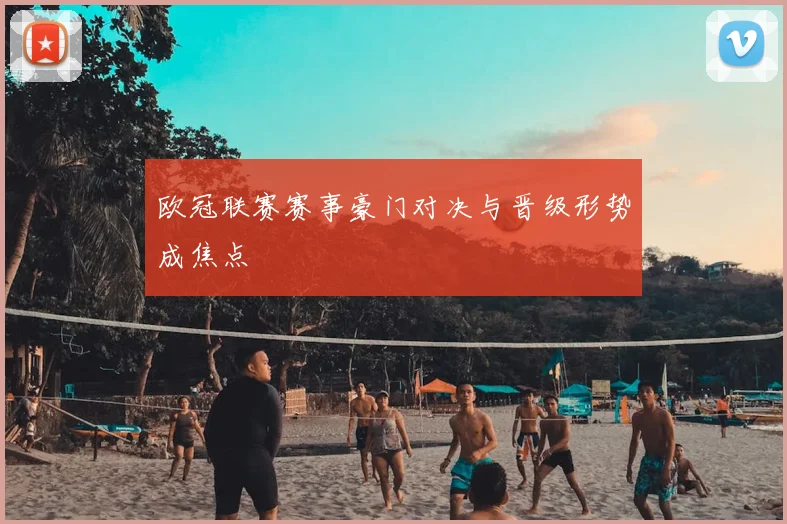 欧冠联赛赛事豪门对决与晋级形势成焦点