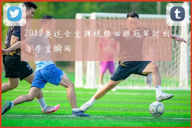 2012奥运会金牌视频回顾冠军时刻与夺金瞬间