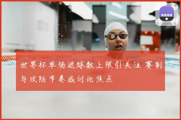 世界杯单场进球数上限引关注 赛制与攻防节奏成讨论焦点