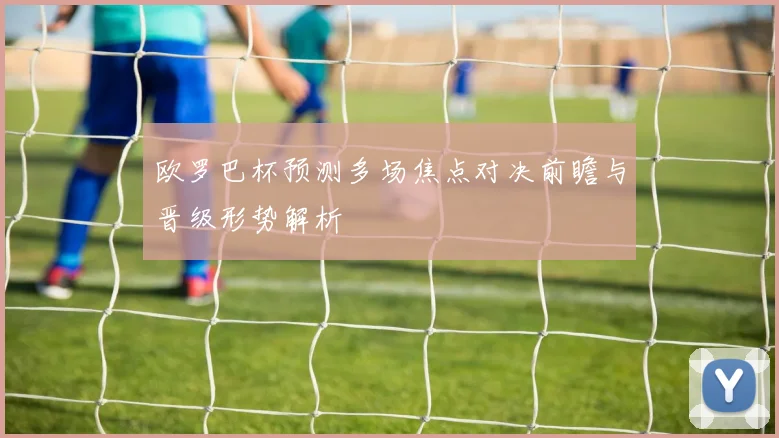 欧罗巴杯预测多场焦点对决前瞻与晋级形势解析