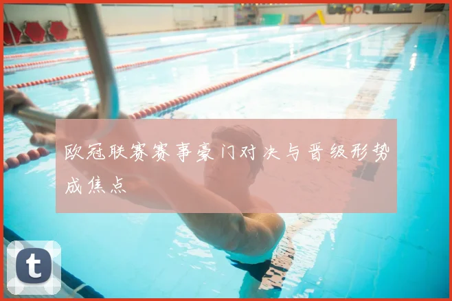 欧冠联赛赛事豪门对决与晋级形势成焦点