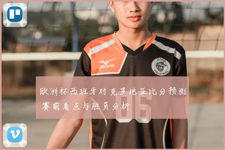 欧洲杯西班牙对克罗地亚比分预测 赛前看点与胜负分析