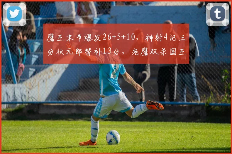 鹰王末节爆发26+5+10，神射4记三分状元郎替补13分，老鹰双杀国王
