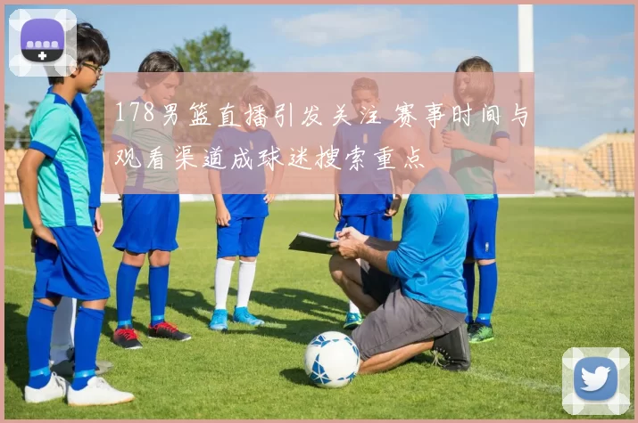 178男篮直播引发关注 赛事时间与观看渠道成球迷搜索重点