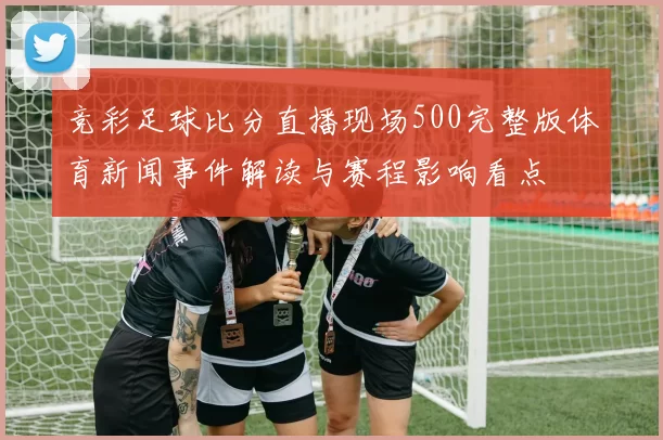 竞彩足球比分直播现场500完整版体育新闻事件解读与赛程影响看点