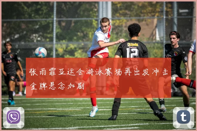 张雨霏亚运会游泳赛场再出发冲击金牌悬念加剧