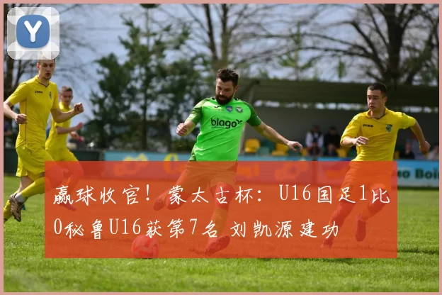 赢球收官!蒙太古杯:U16国足1比0秘鲁U16获第7名 刘凯源建功