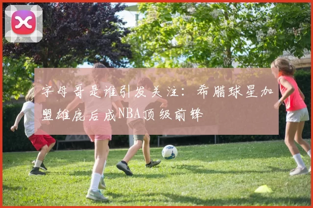 字母哥是谁引发关注：希腊球星加盟雄鹿后成NBA顶级前锋