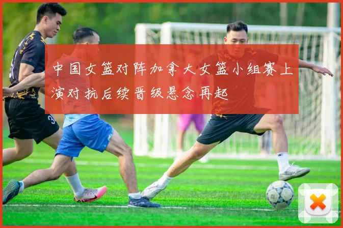 中国女篮对阵加拿大女篮小组赛上演对抗后续晋级悬念再起