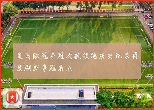 皇马欧冠夺冠次数领跑历史纪录再度刷新争冠看点