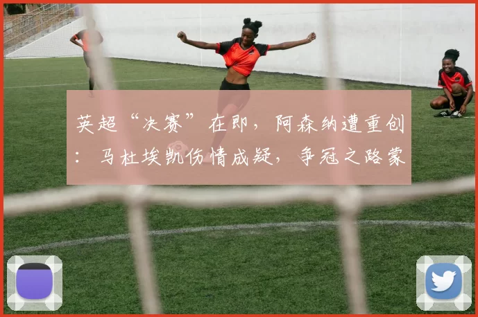英超“决赛”在即，阿森纳遭重创：马杜埃凯伤情成疑，争冠之路蒙阴影！