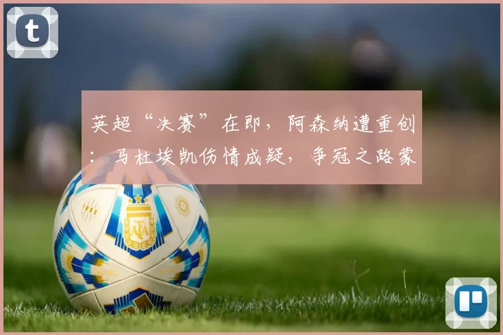 英超“决赛”在即，阿森纳遭重创：马杜埃凯伤情成疑，争冠之路蒙阴影！