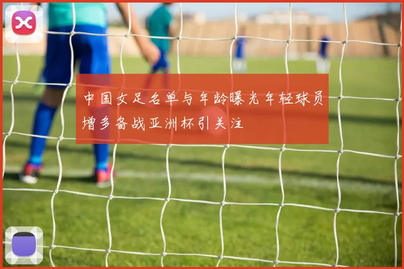 中国女足名单与年龄曝光年轻球员增多备战亚洲杯引关注