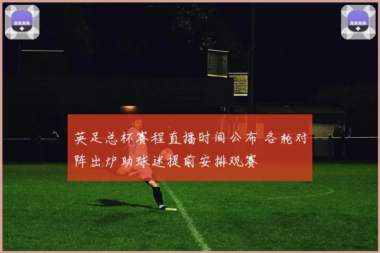 英足总杯赛程直播时间公布 各轮对阵出炉助球迷提前安排观赛