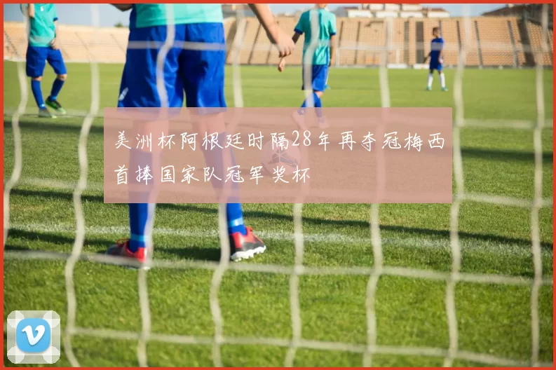 美洲杯阿根廷时隔28年再夺冠梅西首捧国家队冠军奖杯