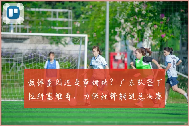 裁掉奎因还是萨姆纳？广东队签下拉科塞维奇，力保杜锋躺进总决赛