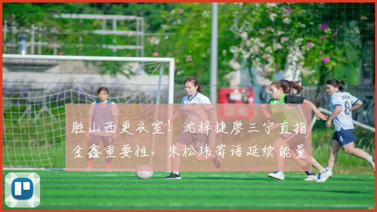 胜山西更衣室！沈梓捷廖三宁直指金鑫重要性，朱松玮寄语延续能量