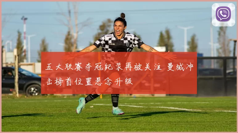 五大联赛夺冠纪录再被关注 曼城冲击榜首位置悬念升级