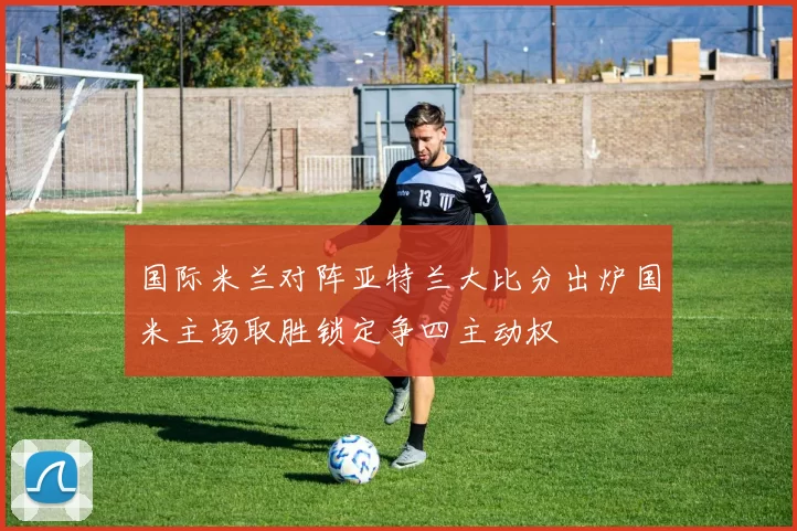 国际米兰对阵亚特兰大比分出炉国米主场取胜锁定争四主动权
