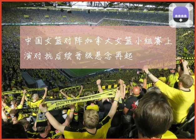 中国女篮对阵加拿大女篮小组赛上演对抗后续晋级悬念再起