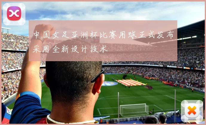 中国女足亚洲杯比赛用球正式发布采用全新设计技术