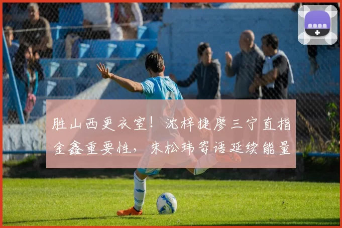 胜山西更衣室！沈梓捷廖三宁直指金鑫重要性，朱松玮寄语延续能量