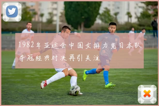1982年亚运会中国女排力克日本队夺冠经典对决再引关注