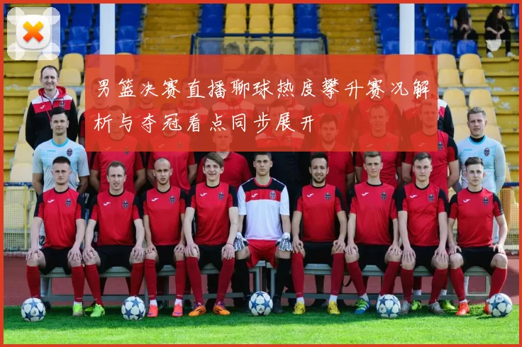 男篮决赛直播聊球热度攀升赛况解析与夺冠看点同步展开