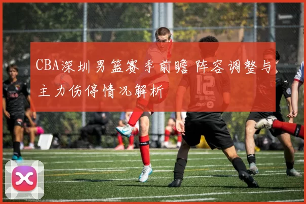 CBA深圳男篮赛季前瞻 阵容调整与主力伤停情况解析