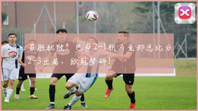 虽胜犹败！巴萨2-1斩马竞却总比分2-3出局，欧冠梦碎！