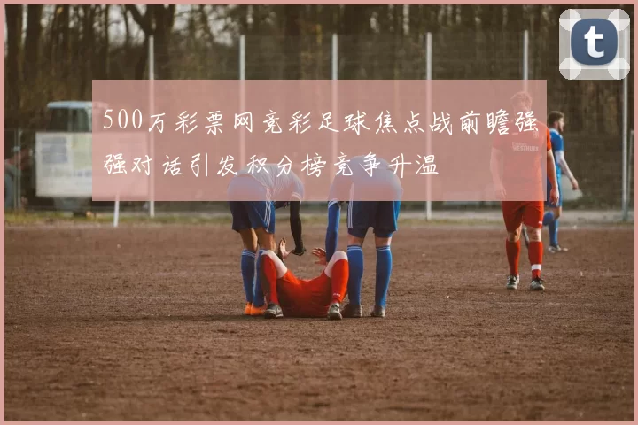 500万彩票网竞彩足球焦点战前瞻强强对话引发积分榜竞争升温