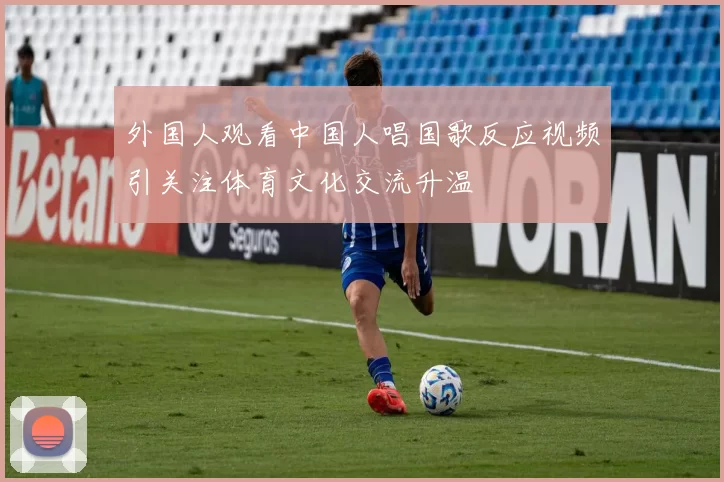 外国人观看中国人唱国歌反应视频引关注体育文化交流升温