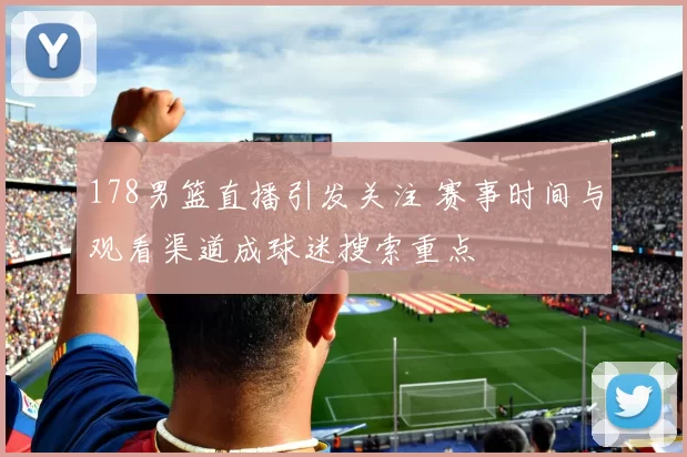 178男篮直播引发关注 赛事时间与观看渠道成球迷搜索重点