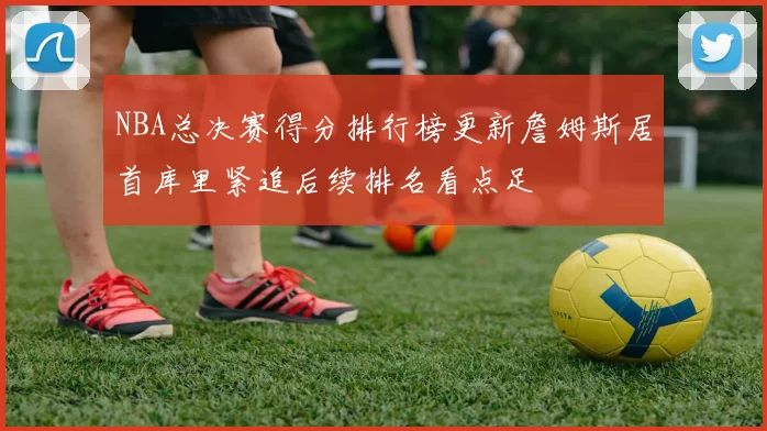 NBA总决赛得分排行榜更新詹姆斯居首库里紧追后续排名看点足